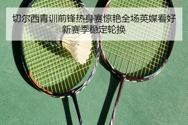 切尔西青训前锋热身赛惊艳全场英媒看好新赛季稳定轮换